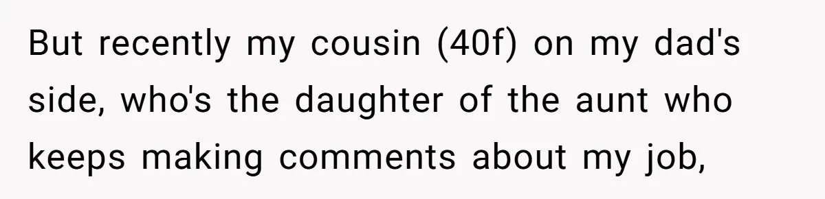 But recently my cousin (40f) on my dad's side, who's the daughter of the aunt who keeps making comments about my job,