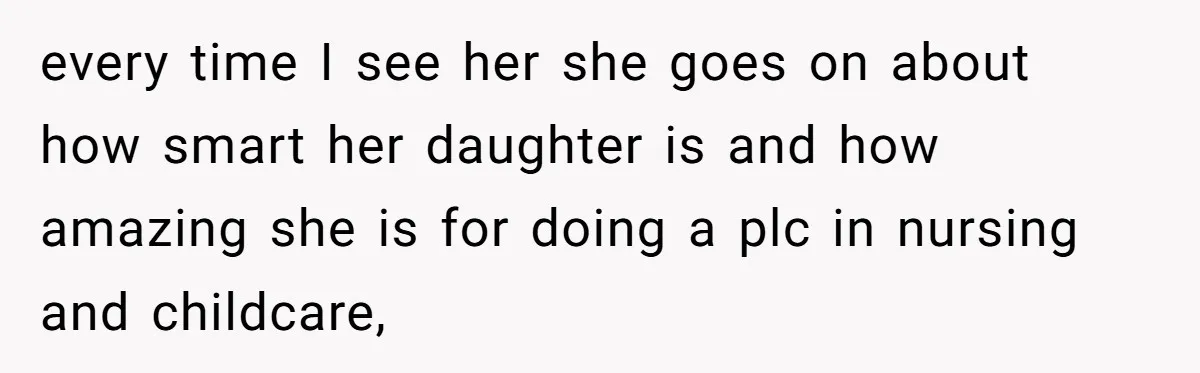 every time I see her she goes on about how smart her daughter is and how amazing she is for doing a plc in nursing and childcare,