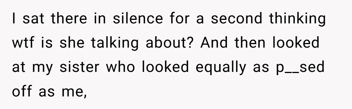 I sat there in silence for a second thinking wtf is she talking about? And then looked at my sister who looked equally as p__sed off as me,