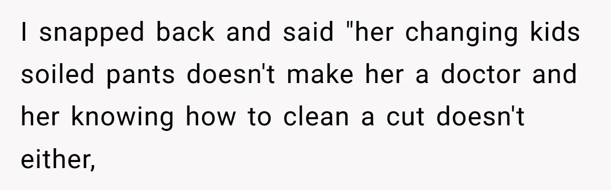 I snapped back and said "her changing kids soiled pants doesn't make her a doctor and her knowing how to clean a cut doesn't either,