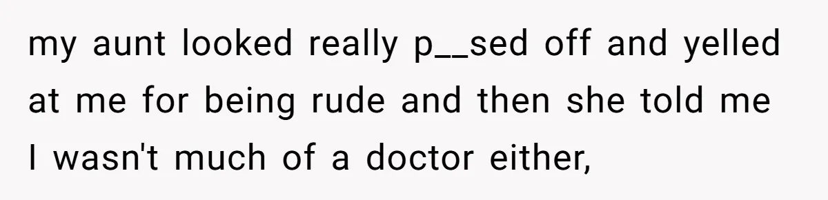 my aunt looked really p__sed off and yelled at me for being rude and then she told me I wasn't much of a doctor either,