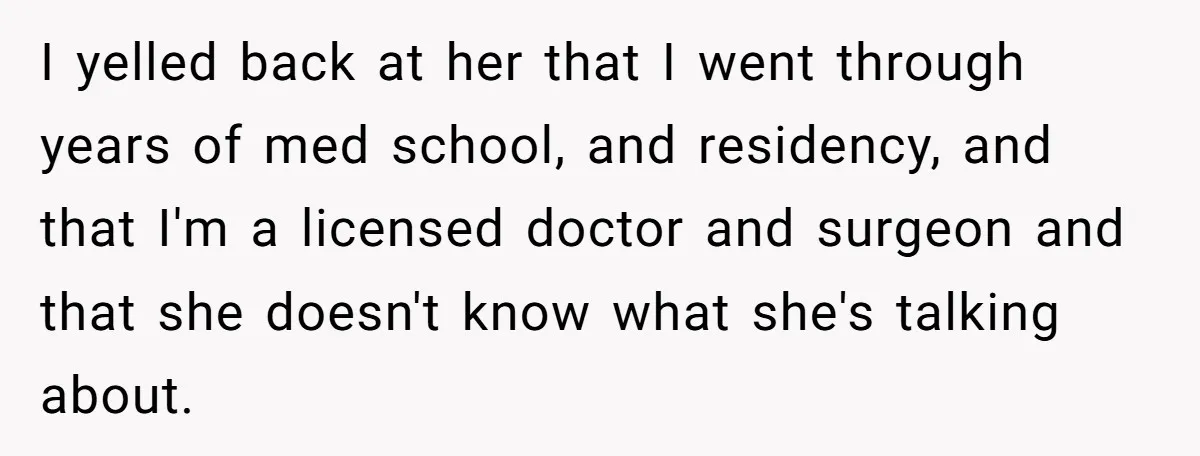 I yelled back at her that I went through years of med school, and residency, and that I'm a licensed doctor and surgeon and that she doesn't know what she's...
