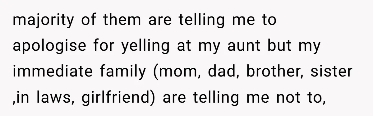 majority of them are telling me to apologise for yelling at my aunt but my immediate family (mom, dad, brother, sister ,in laws, girlfriend) are telling me not to,