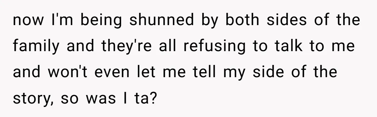 now I'm being shunned by both sides of the family and they're all refusing to talk to me and won't even let me tell my side of the story, so...