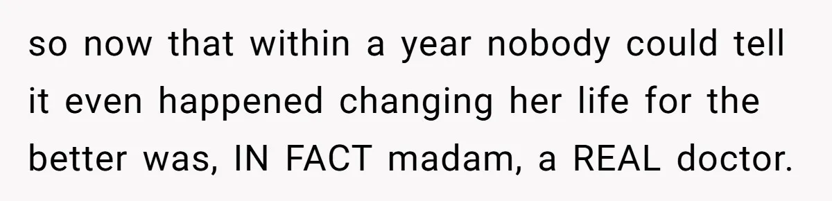 so now that within a year nobody could tell it even happened changing her life for the better was, IN FACT madam, a REAL doctor.