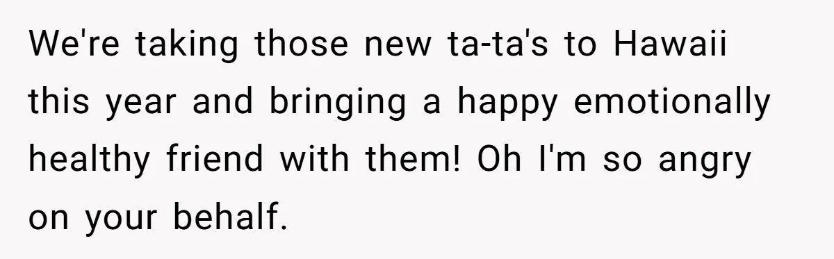 We're taking those new ta-ta's to Hawaii this year and bringing a happy emotionally healthy friend with them! Oh I'm so angry on your behalf.