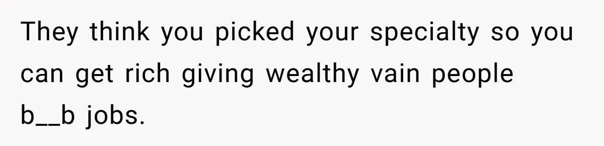 They think you picked your specialty so you can get rich giving wealthy vain people b__b jobs.