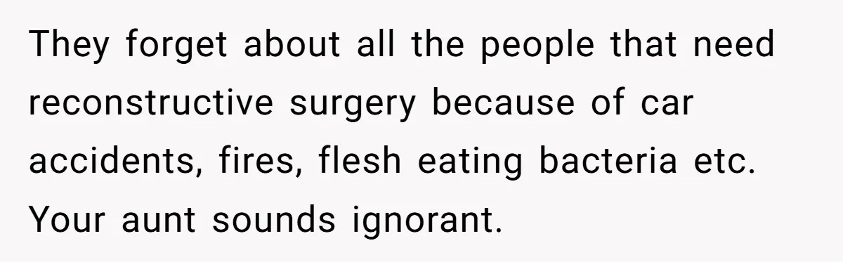 They forget about all the people that need reconstructive surgery because of car accidents, fires, flesh eating bacteria etc. Your aunt sounds ignorant.