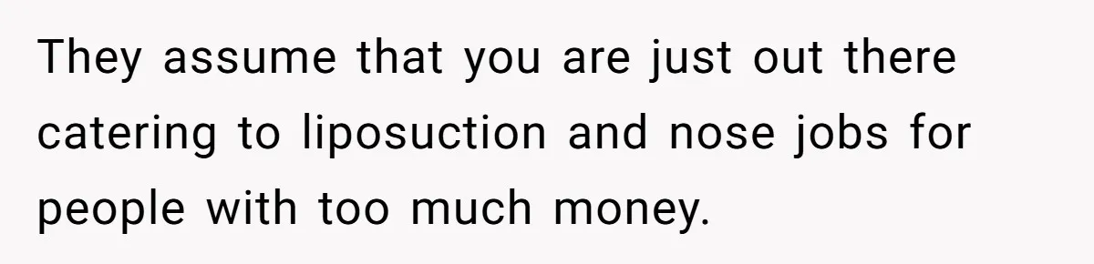They assume that you are just out there catering to liposuction and nose jobs for people with too much money.
