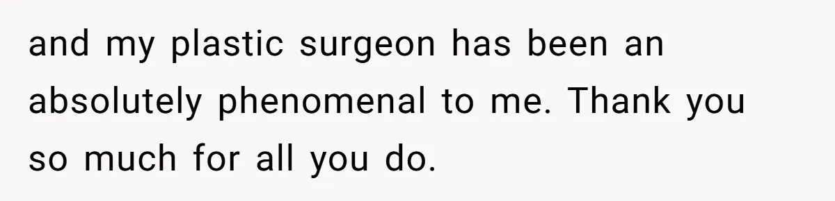 and my plastic surgeon has been an absolutely phenomenal to me. Thank you so much for all you do.