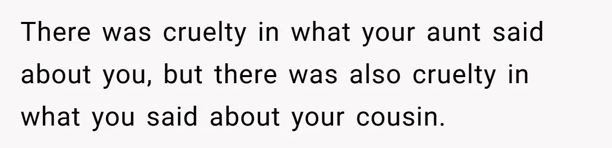 There was cruelty in what your aunt said about you, but there was also cruelty in what you said about your cousin.
