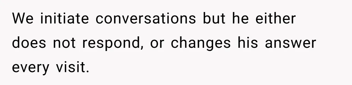 We initiate conversations but he either does not respond, or changes his answer every visit.