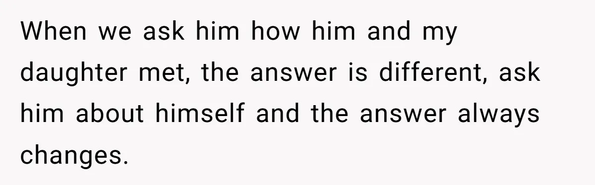 When we ask him how him and my daughter met, the answer is different, ask him about himself and the answer always changes.