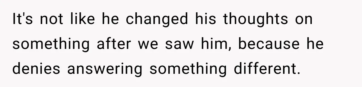 It's not like he changed his thoughts on something after we saw him, because he denies answering something different.
