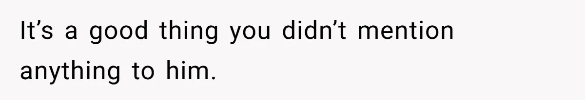 It’s a good thing you didn’t mention anything to him.