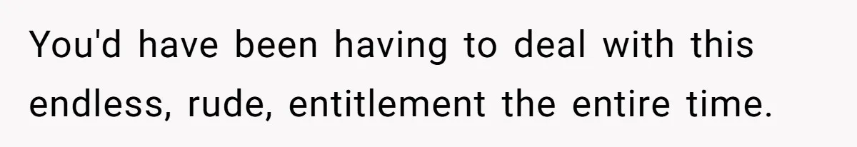 You'd have been having to deal with this endless, rude, entitlement the entire time.