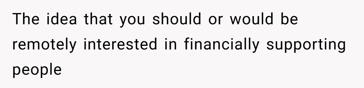 The idea that you should or would be remotely interested in financially supporting people