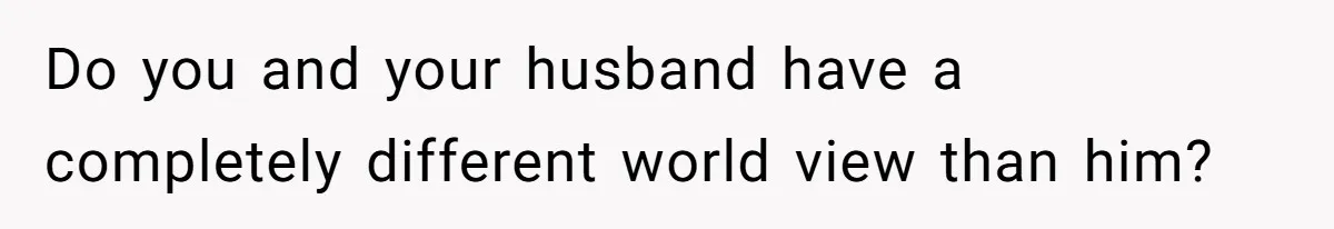 Do you and your husband have a completely different world view than him?
