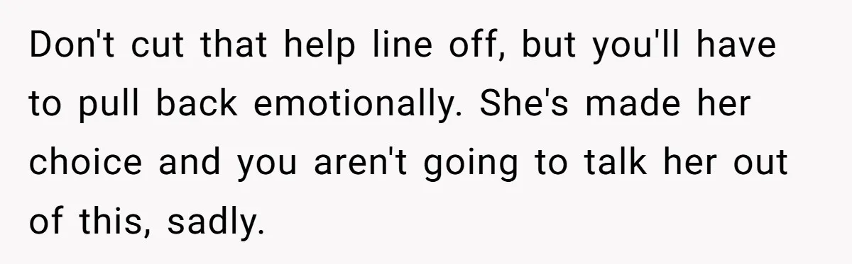 Don't cut that help line off, but you'll have to pull back emotionally. She's made her choice and you aren't going to talk her out of this, sadly.