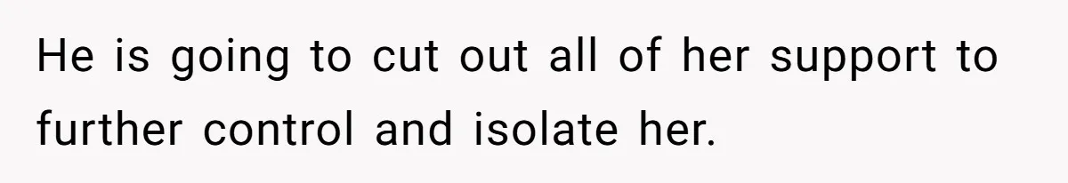 He is going to cut out all of her support to further control and isolate her.