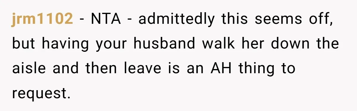 jrm1102 − NTA - admittedly this seems off, but having your husband walk her down the aisle and then leave is an AH thing to request.