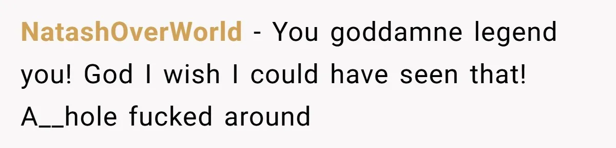 NatashOverWorld − You goddamne legend you! God I wish I could have seen that! A__hole fucked around