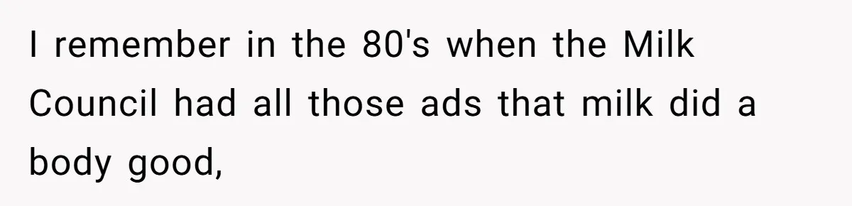 I remember in the 80's when the Milk Council had all those ads that milk did a body good,