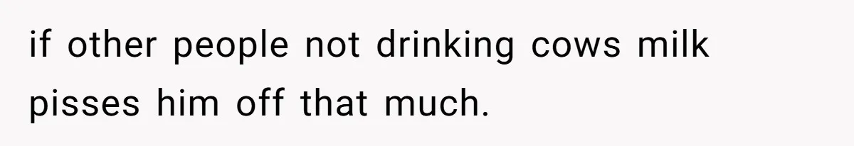if other people not drinking cows milk pisses him off that much.