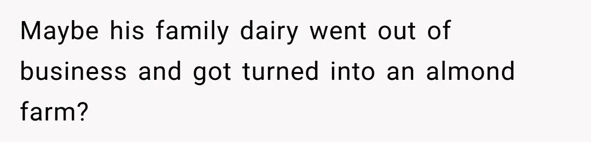 Maybe his family dairy went out of business and got turned into an almond farm?