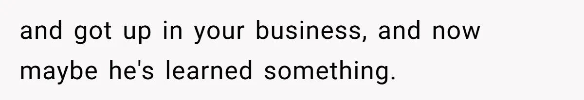 and got up in your business, and now maybe he's learned something.