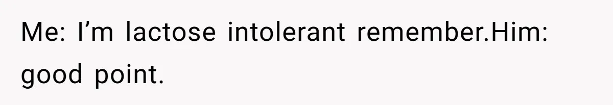 Me: I’m lactose intolerant remember.Him: good point.