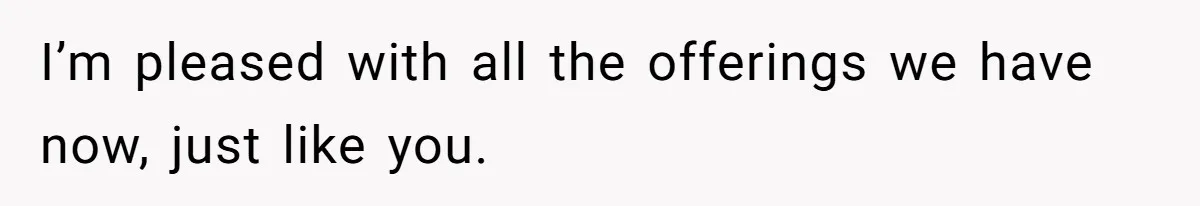 I’m pleased with all the offerings we have now, just like you.