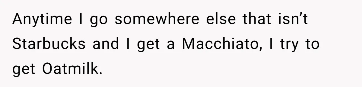 Anytime I go somewhere else that isn’t Starbucks and I get a Macchiato, I try to get Oatmilk.