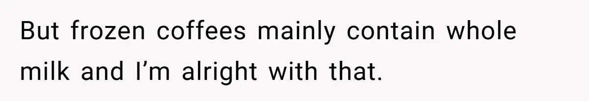 But frozen coffees mainly contain whole milk and I’m alright with that.