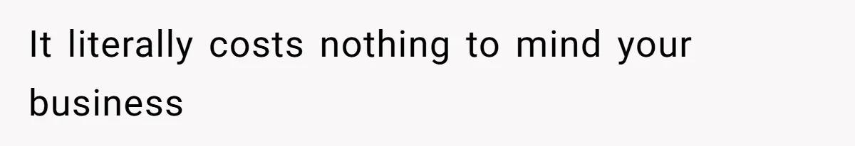 It literally costs nothing to mind your business