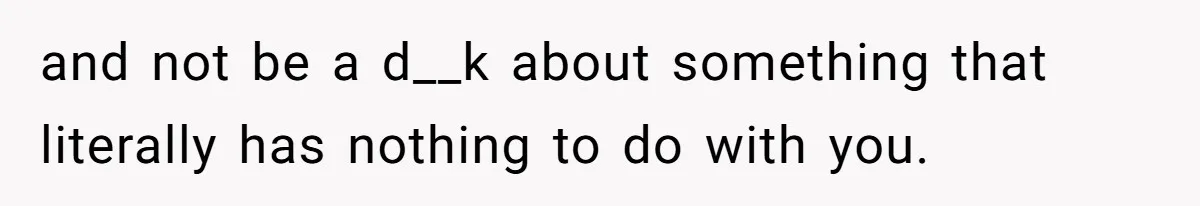 and not be a d__k about something that literally has nothing to do with you.