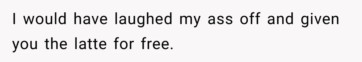 I would have laughed my ass off and given you the latte for free.