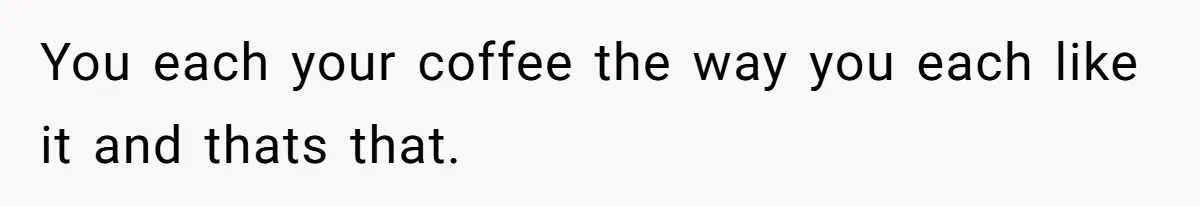 You each your coffee the way you each like it and thats that.