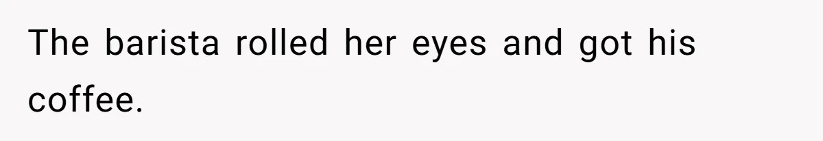 The barista rolled her eyes and got his coffee.