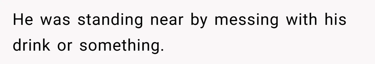 He was standing near by messing with his drink or something.