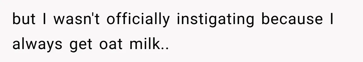 but I wasn't officially instigating because I always get oat milk..