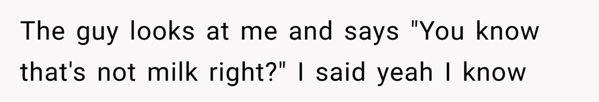 The guy looks at me and says "You know that's not milk right?" I said yeah I know