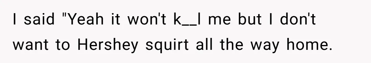 I said "Yeah it won't k__l me but I don't want to Hershey squirt all the way home.