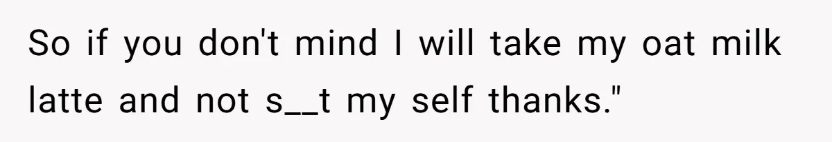 So if you don't mind I will take my oat milk latte and not s__t my self thanks."