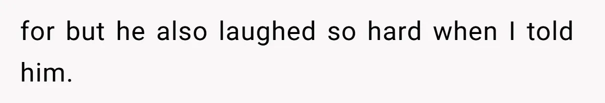 for but he also laughed so hard when I told him.