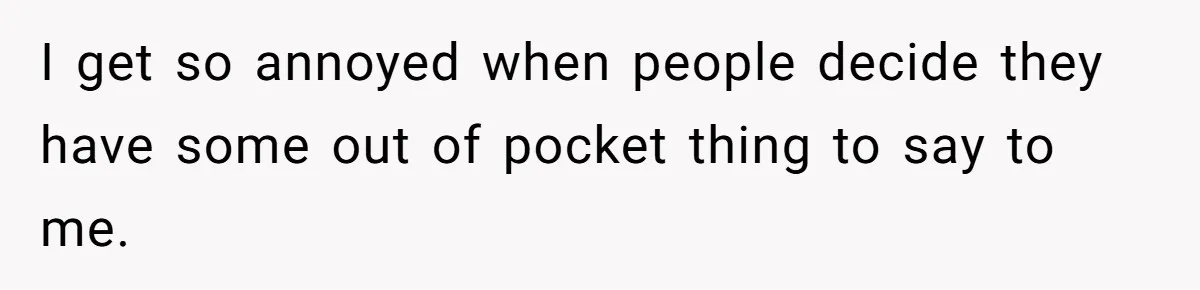 I get so annoyed when people decide they have some out of pocket thing to say to me.