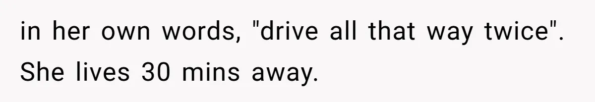 in her own words, "drive all that way twice". She lives 30 mins away.