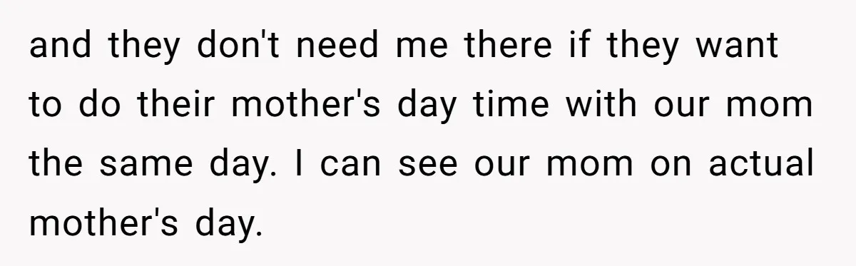 and they don't need me there if they want to do their mother's day time with our mom the same day. I can see our mom on actual mother's day.