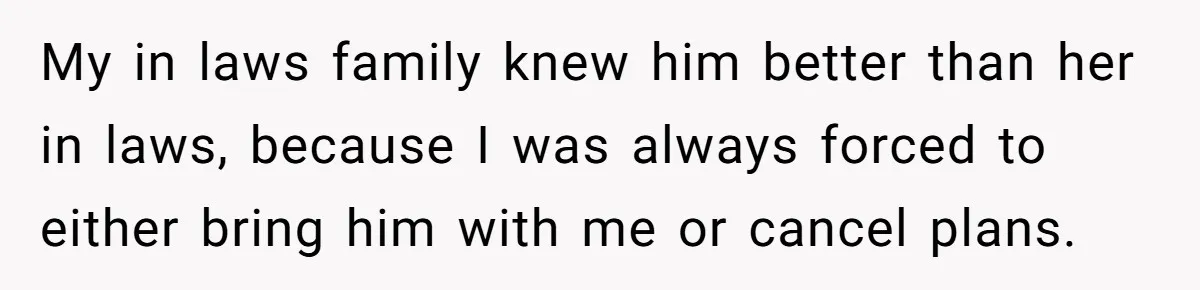My in laws family knew him better than her in laws, because I was always forced to either bring him with me or cancel plans.