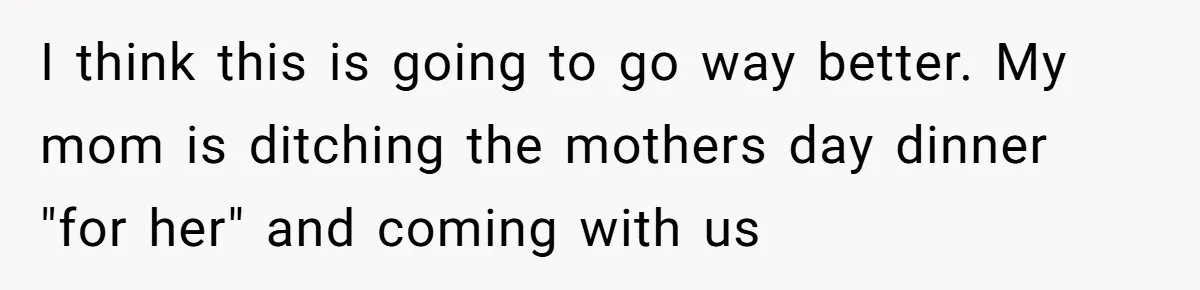 I think this is going to go way better. My mom is ditching the mothers day dinner "for her" and coming with us